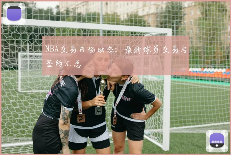 NBA交易市场动态:最新球员交易与签约汇总