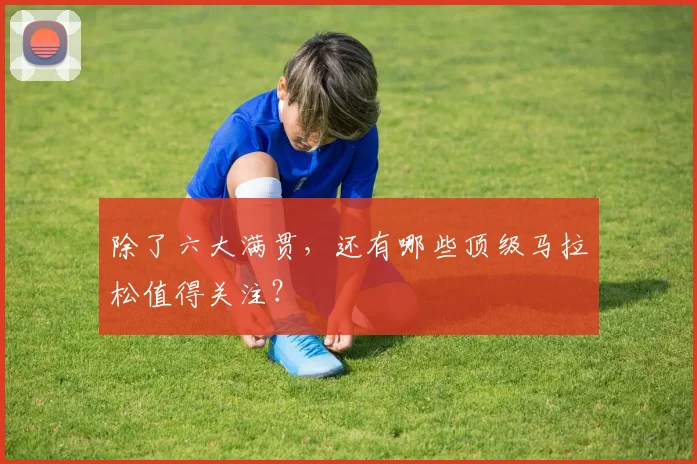 除了六大满贯,还有哪些顶级马拉松值得关注?