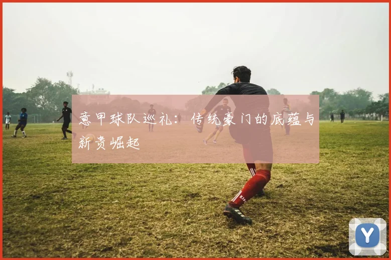 意甲球队巡礼：传统豪门的底蕴与新贵崛起