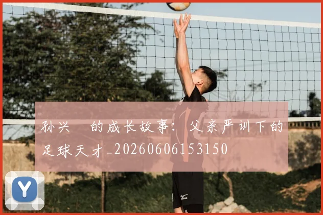 孙兴慜的成长故事:父亲严训下的足球天才_20260606153150