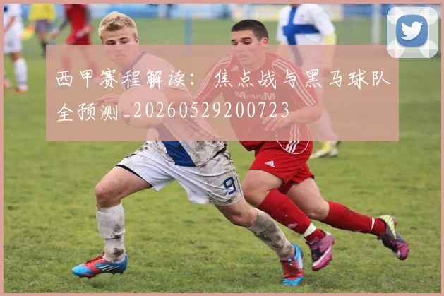 西甲赛程解读：焦点战与黑马球队全预测_20260529200723