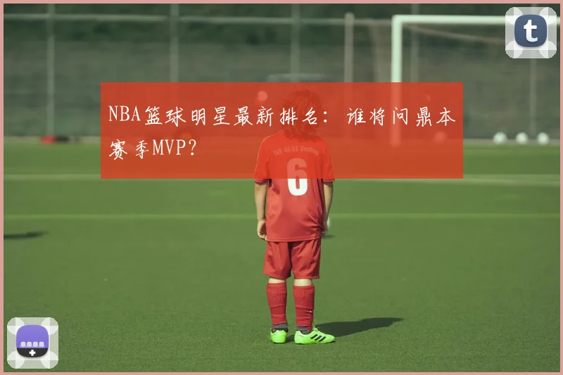 NBA篮球明星最新排名：谁将问鼎本赛季MVP？