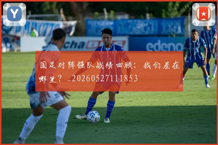 国足对阵强队战绩回顾:我们差在哪里?_20260527111853