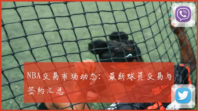 NBA交易市场动态:最新球员交易与签约汇总