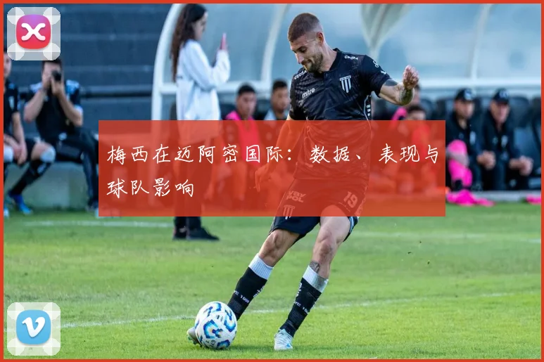 梅西在迈阿密国际:数据、表现与球队影响