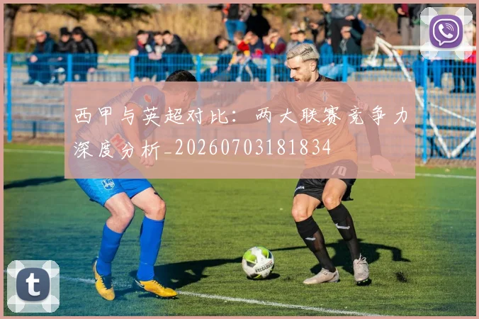 西甲与英超对比:两大联赛竞争力深度分析_20260703181834